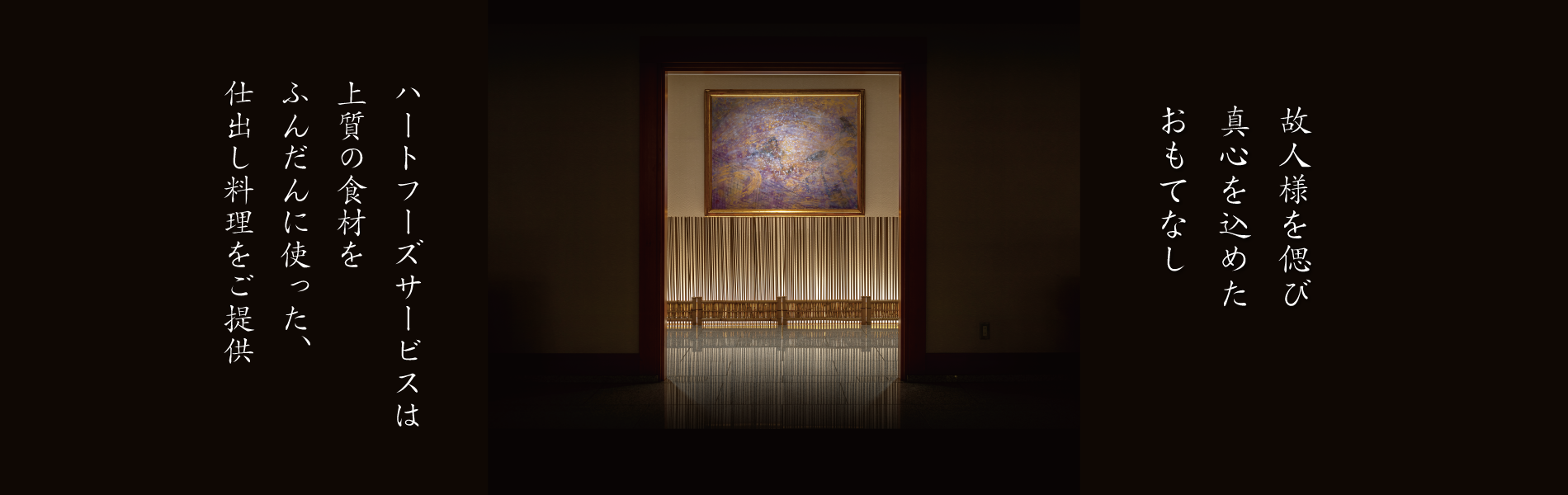 故人様を偲び 真心こめた おもてなし料理。 ハートフーズサービスは 上質の食材を ふんだんに使った、 仕出し料理をご提供